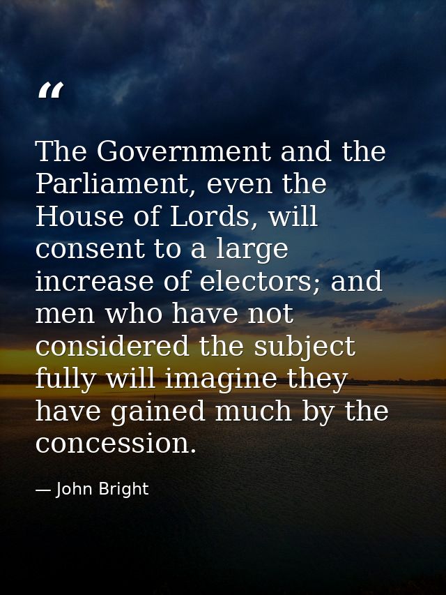 The Government and the Parliament, even the House of Lords, will consent to a large increase of electors; and men who ha — John Bright