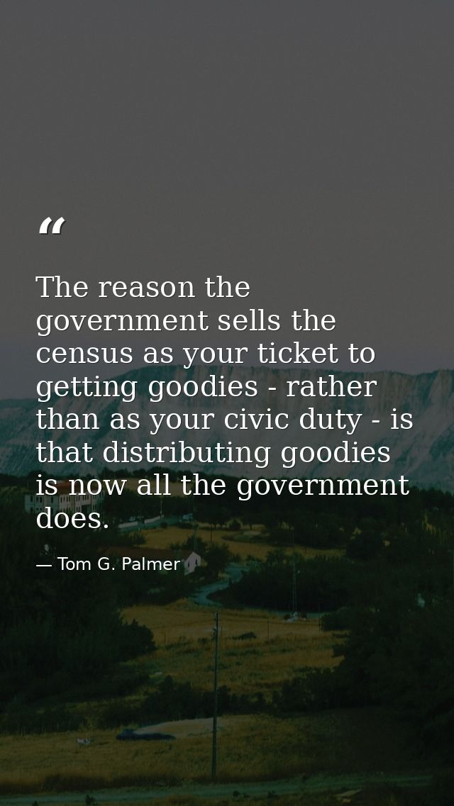 The reason the government sells the census as your ticket to getting goodies - rather than as your civic duty - is that  — Tom G. Palmer