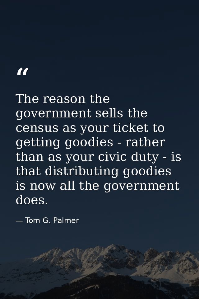 The reason the government sells the census as your ticket to getting goodies - rather than as your civic duty - is that  — Tom G. Palmer