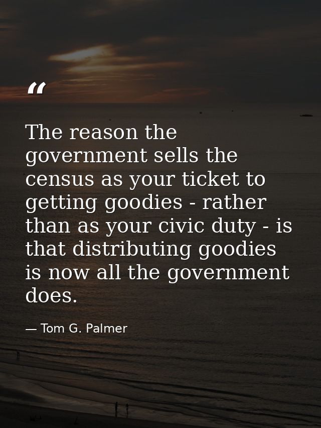 The reason the government sells the census as your ticket to getting goodies - rather than as your civic duty - is that  — Tom G. Palmer
