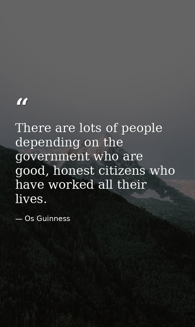 There are lots of people depending on the government who are good, honest citizens who have worked all their lives. — Os Guinness