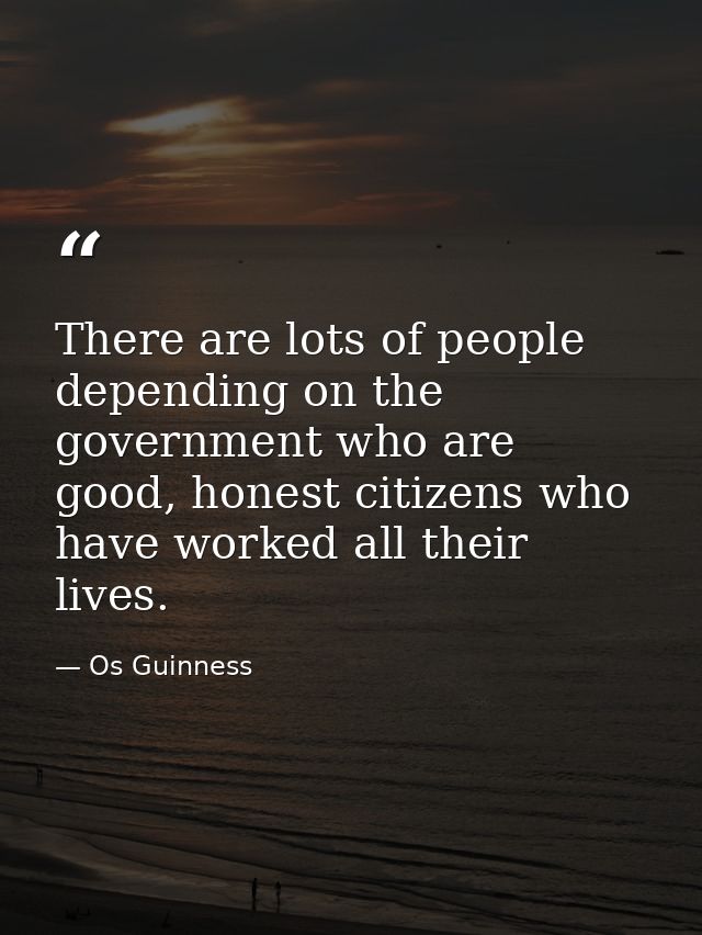 There are lots of people depending on the government who are good, honest citizens who have worked all their lives. — Os Guinness