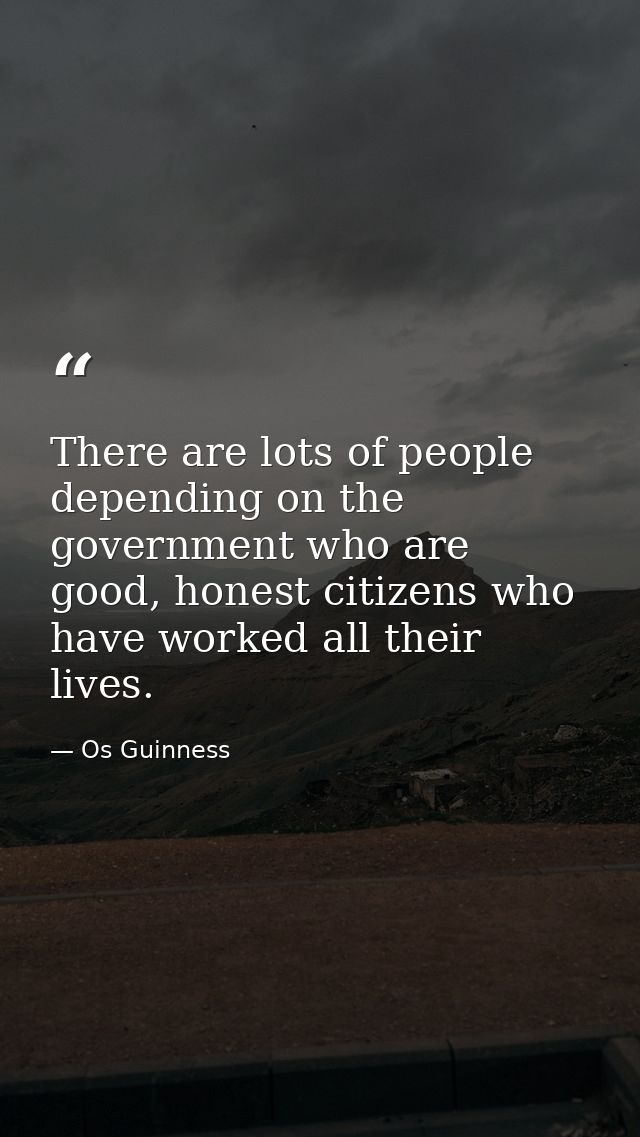 There are lots of people depending on the government who are good, honest citizens who have worked all their lives. — Os Guinness