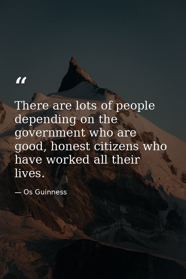 There are lots of people depending on the government who are good, honest citizens who have worked all their lives. — Os Guinness