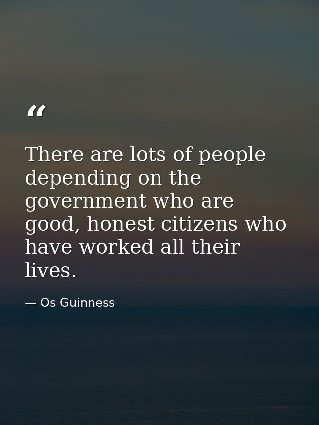 There are lots of people depending on the government who are good, honest citizens who have worked all their lives. — Os Guinness
