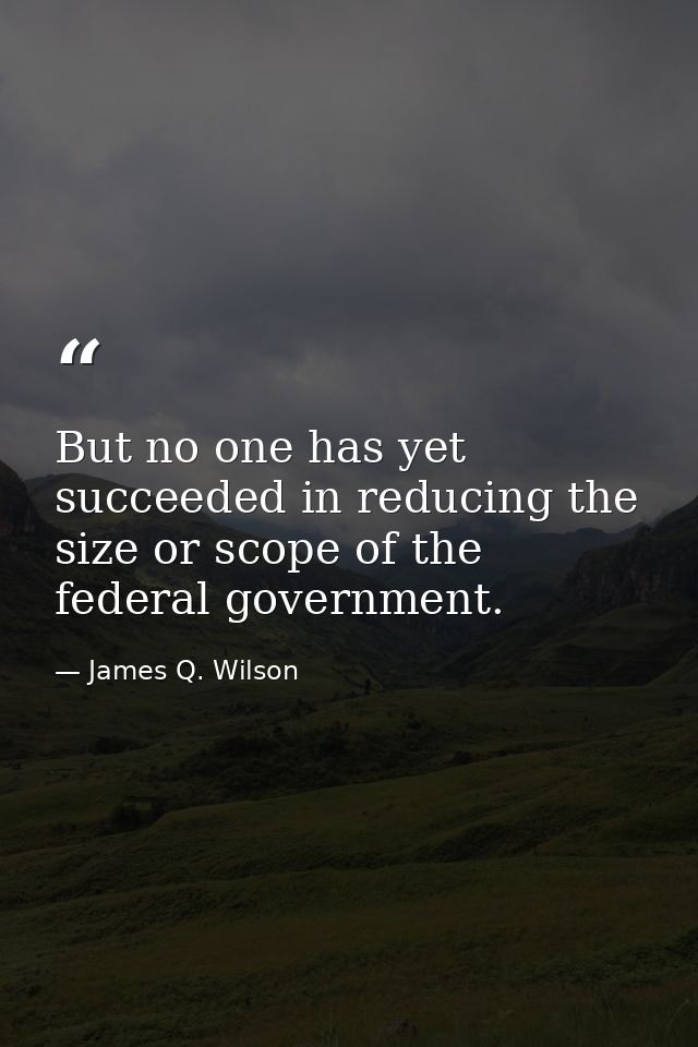 But no one has yet succeeded in reducing the size or scope of the federal government. — James Q. Wilson
