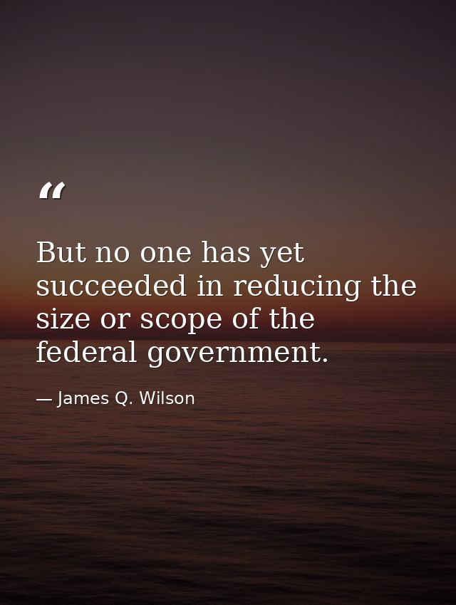 But no one has yet succeeded in reducing the size or scope of the federal government. — James Q. Wilson