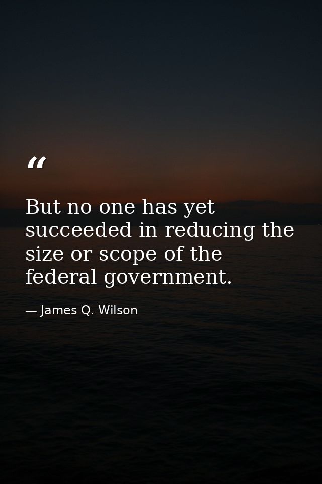 But no one has yet succeeded in reducing the size or scope of the federal government. — James Q. Wilson