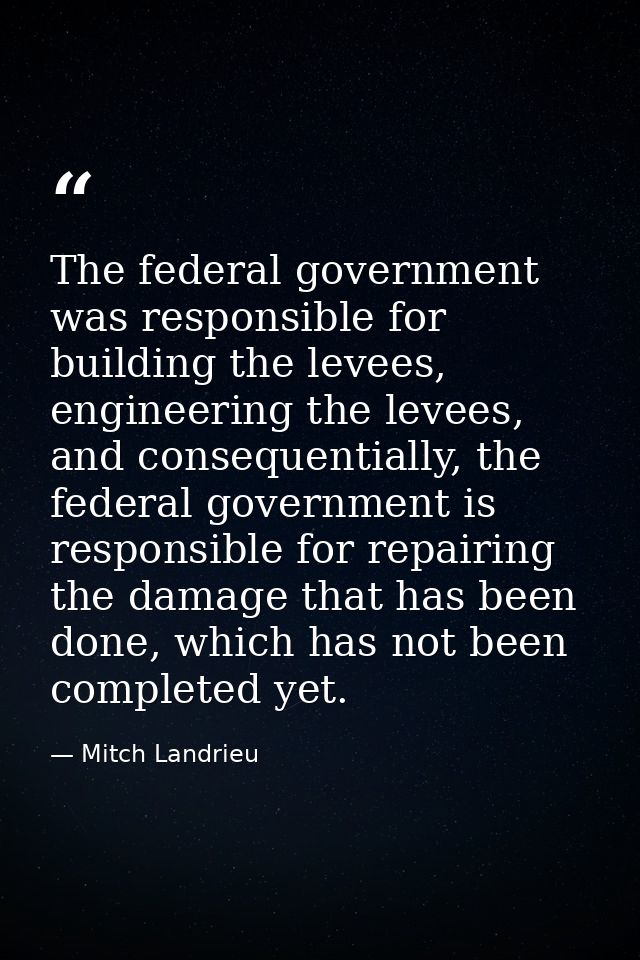 The federal government was responsible for building the levees, engineering the levees, and consequentially, the federal — Mitch Landrieu