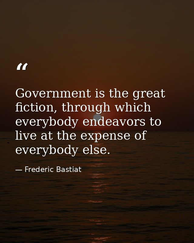 Government is the great fiction, through which everybody endeavors to live at the expense of everybody else. — Frederic Bastiat