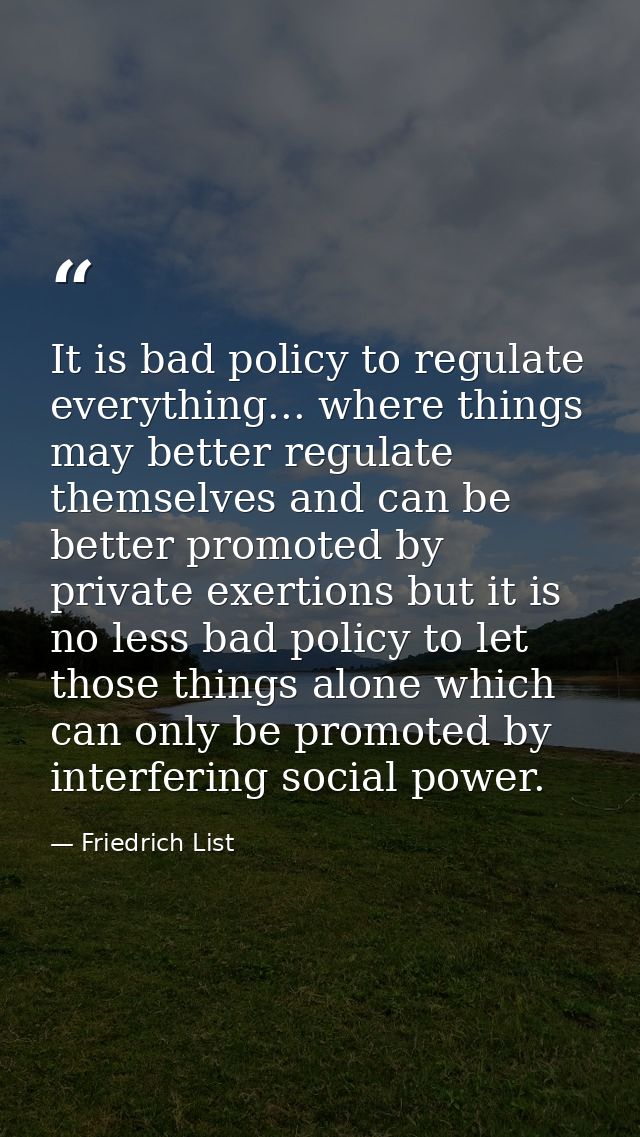 It is bad policy to regulate everything... where things may better regulate themselves and can be better promoted by pri — Friedrich List