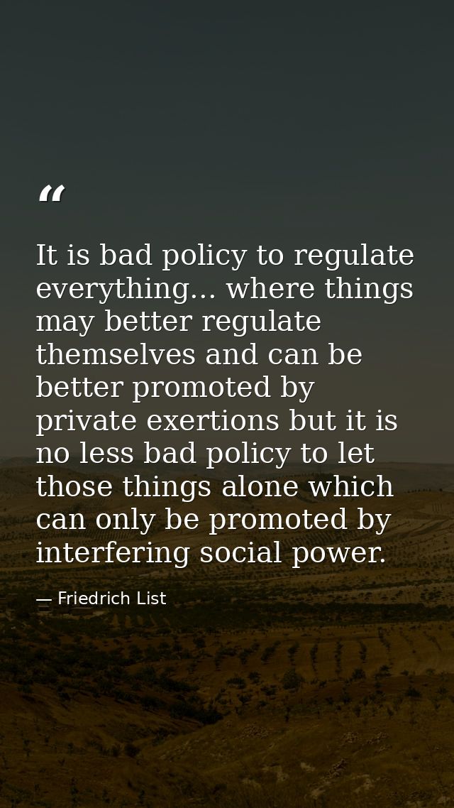 It is bad policy to regulate everything... where things may better regulate themselves and can be better promoted by pri — Friedrich List