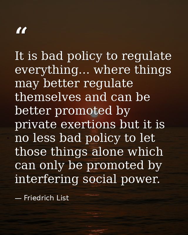 It is bad policy to regulate everything... where things may better regulate themselves and can be better promoted by pri — Friedrich List