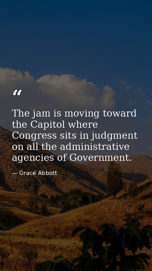 The jam is moving toward the Capitol where Congress sits in judgment on all the administrative agencies of Government. — Grace Abbott