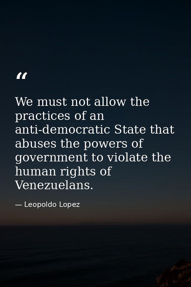 We must not allow the practices of an anti-democratic State that abuses the powers of government to violate the human ri — Leopoldo Lopez