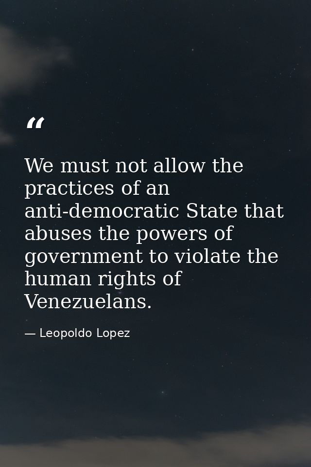 We must not allow the practices of an anti-democratic State that abuses the powers of government to violate the human ri — Leopoldo Lopez