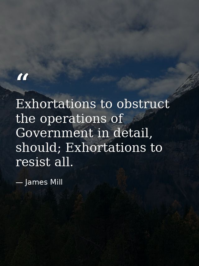Exhortations to obstruct the operations of Government in detail, should; Exhortations to resist all. — James Mill