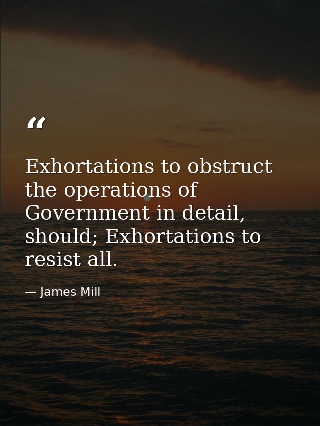 Exhortations to obstruct the operations of Government in detail, should; Exhortations to resist all. — James Mill