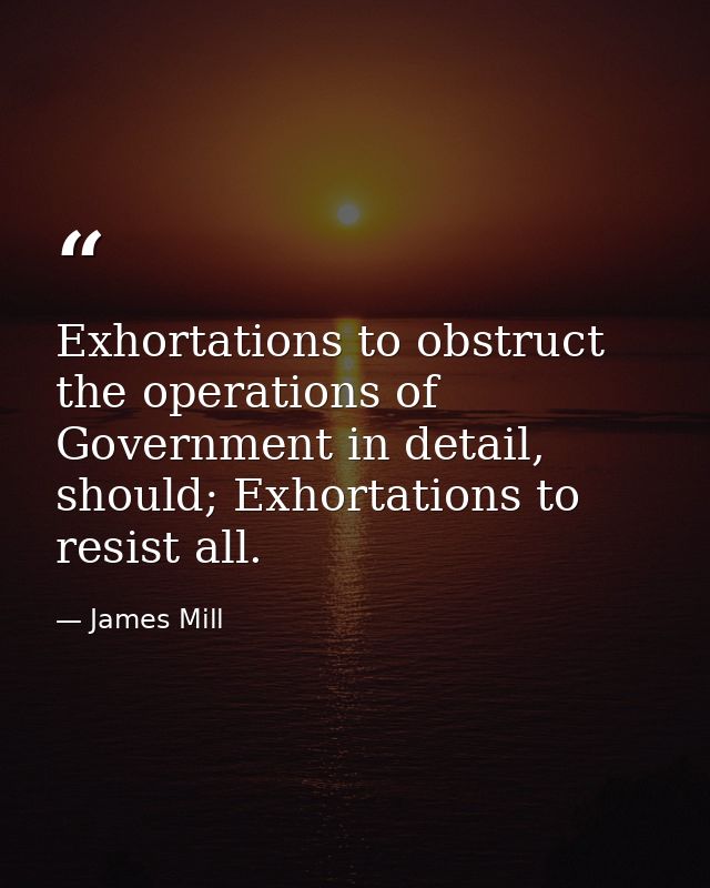 Exhortations to obstruct the operations of Government in detail, should; Exhortations to resist all. — James Mill