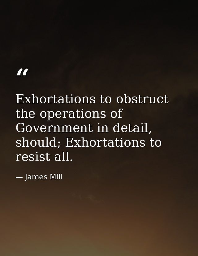 Exhortations to obstruct the operations of Government in detail, should; Exhortations to resist all. — James Mill