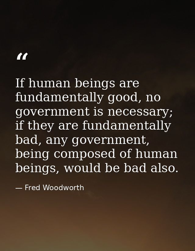 If human beings are fundamentally good, no government is necessary; if they are fundamentally bad, any government, being — Fred Woodworth
