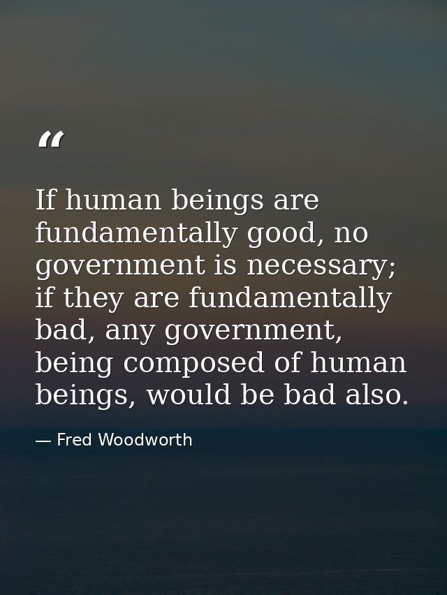 If human beings are fundamentally good, no government is necessary; if they are fundamentally bad, any government, being — Fred Woodworth