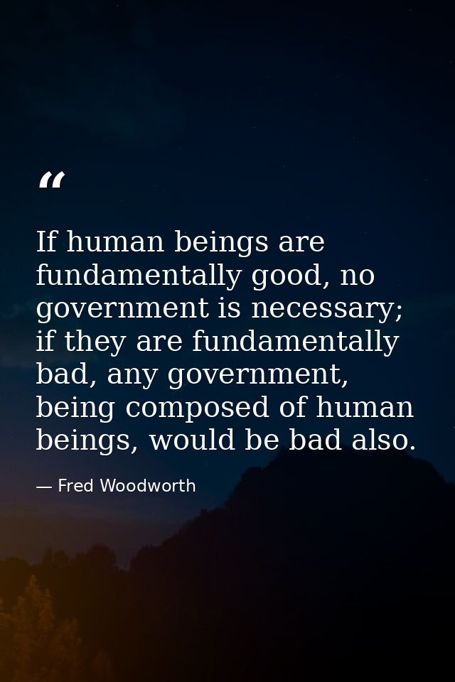 If human beings are fundamentally good, no government is necessary; if they are fundamentally bad, any government, being — Fred Woodworth