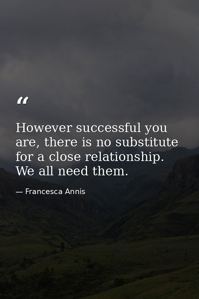 However successful you are, there is no substitute for a close relationship. We all need them. — Francesca Annis