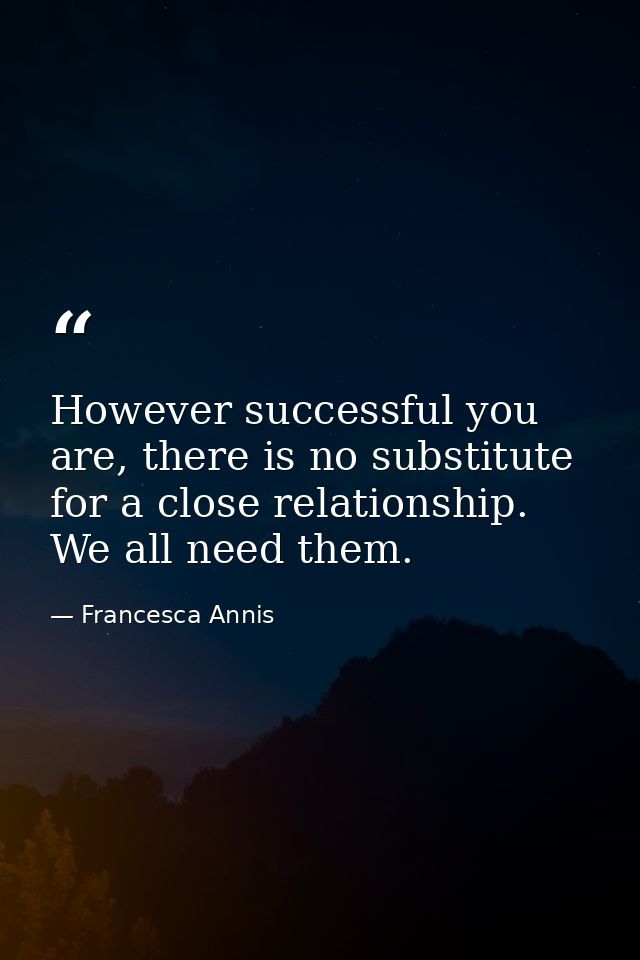 However successful you are, there is no substitute for a close relationship. We all need them. — Francesca Annis