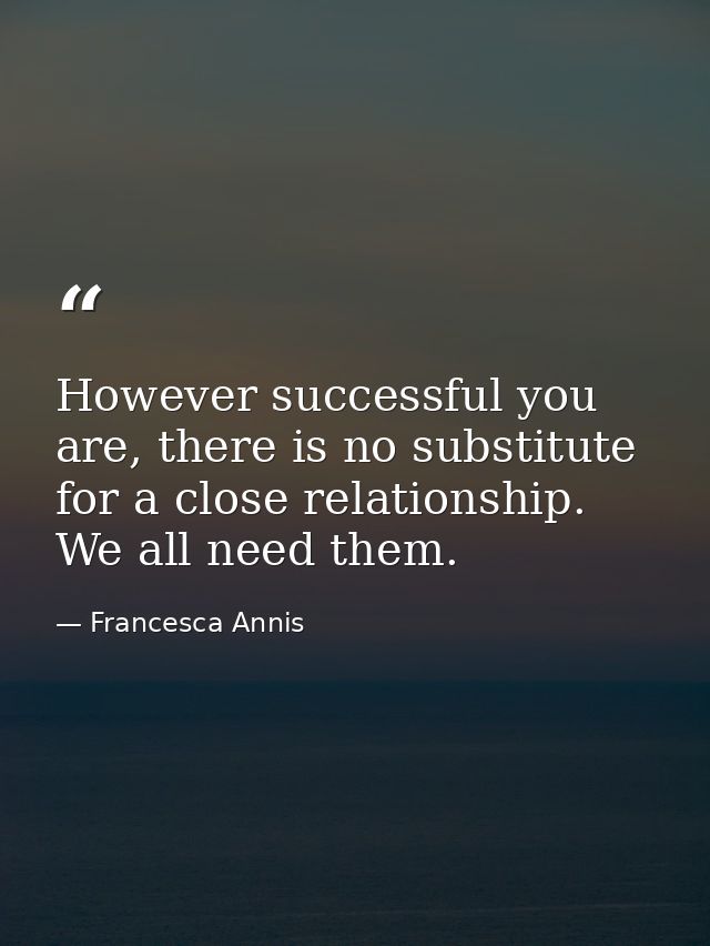 However successful you are, there is no substitute for a close relationship. We all need them. — Francesca Annis