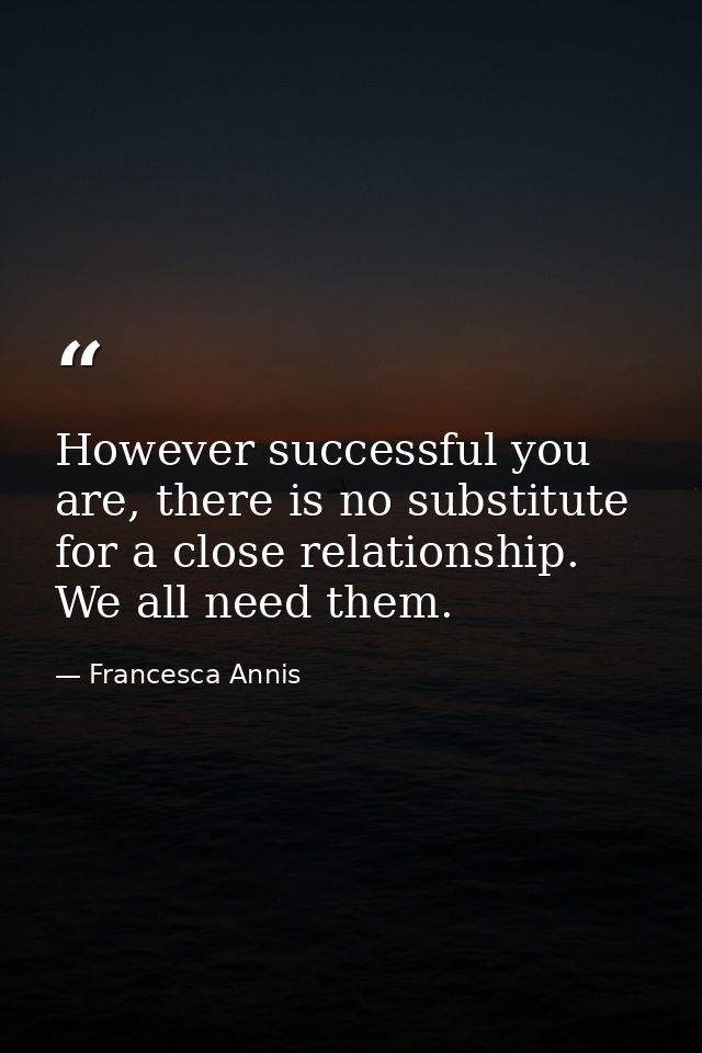 However successful you are, there is no substitute for a close relationship. We all need them. — Francesca Annis