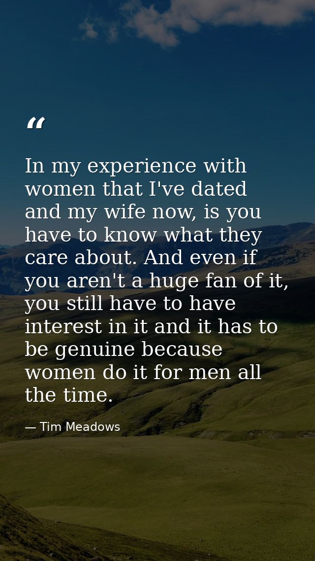 In my experience with women that I've dated and my wife now, is you have to know what they care about. And even if you a — Tim Meadows