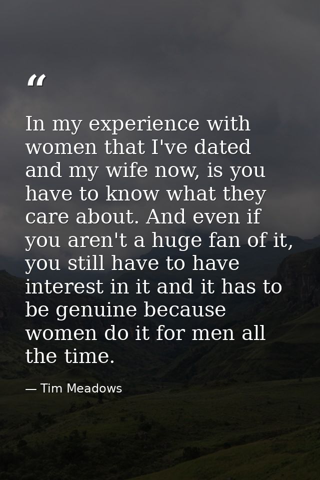 In my experience with women that I've dated and my wife now, is you have to know what they care about. And even if you a — Tim Meadows