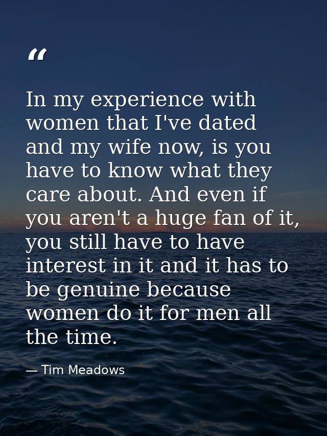 In my experience with women that I've dated and my wife now, is you have to know what they care about. And even if you a — Tim Meadows