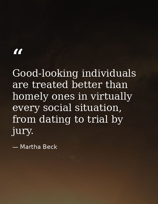 Good-looking individuals are treated better than homely ones in virtually every social situation, from dating to trial b — Martha Beck