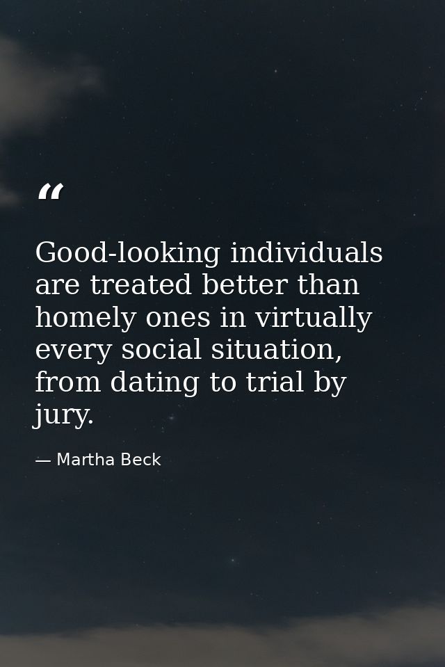 Good-looking individuals are treated better than homely ones in virtually every social situation, from dating to trial b — Martha Beck
