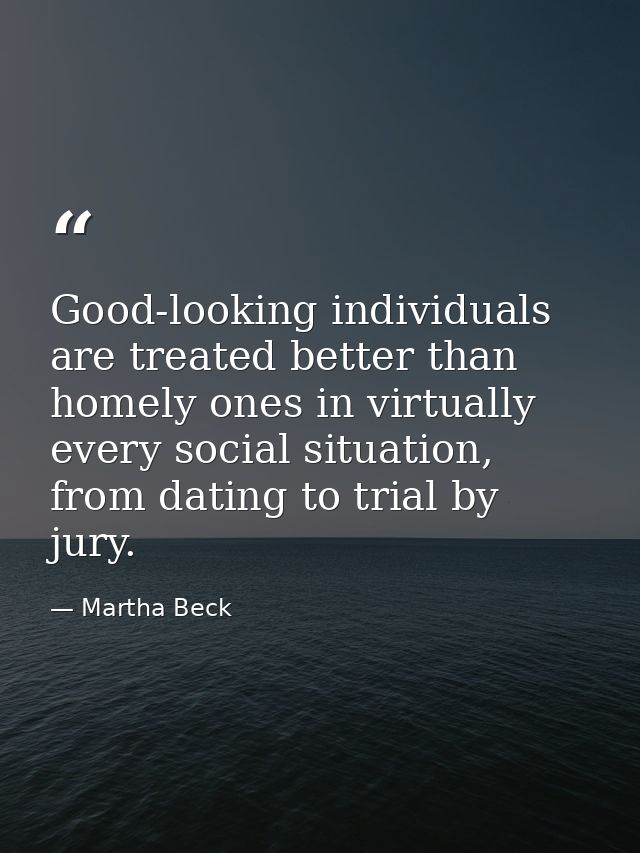 Good-looking individuals are treated better than homely ones in virtually every social situation, from dating to trial b — Martha Beck