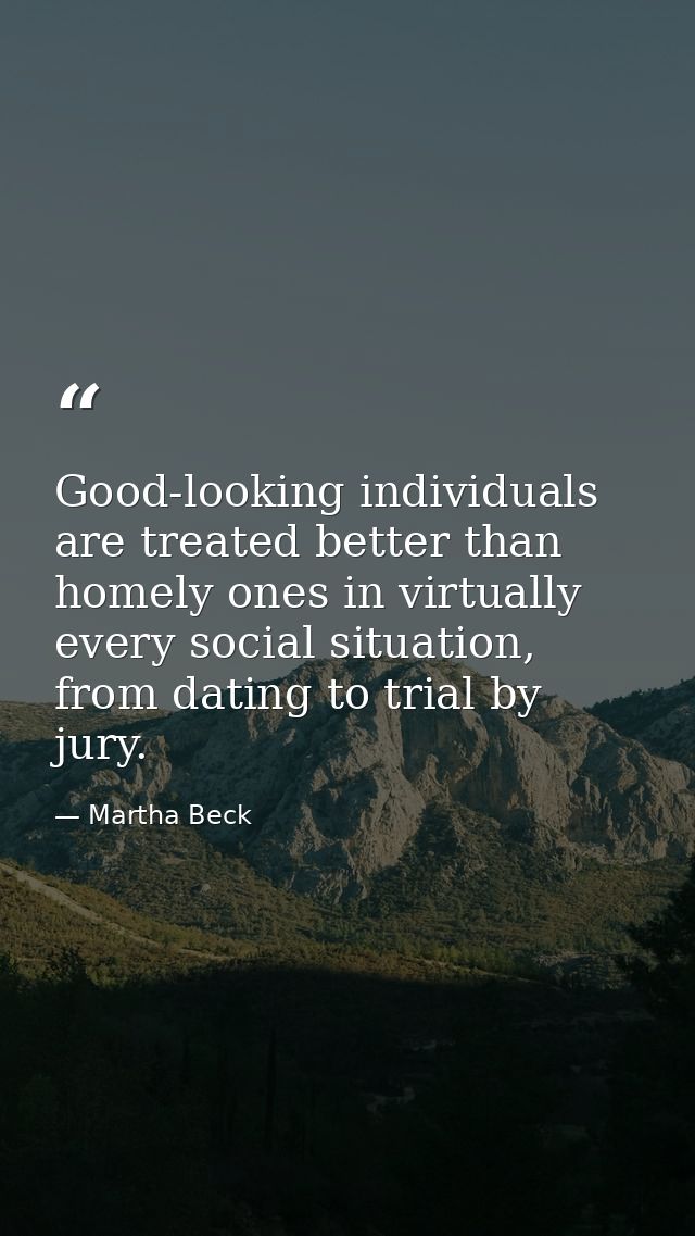 Good-looking individuals are treated better than homely ones in virtually every social situation, from dating to trial b — Martha Beck