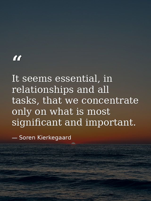 It seems essential, in relationships and all tasks, that we concentrate only on what is most significant and important. — Soren Kierkegaard