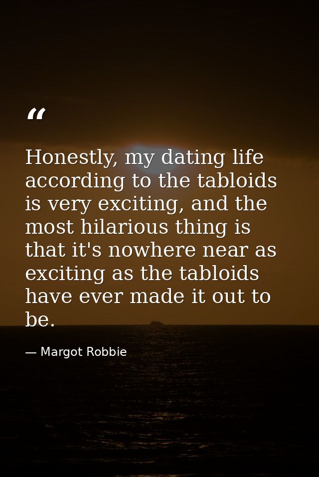 Honestly, my dating life according to the tabloids is very exciting, and the most hilarious thing is that it's nowhere n — Margot Robbie
