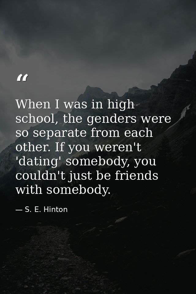 When I was in high school, the genders were so separate from each other. If you weren't 'dating' somebody, you couldn't  — S. E. Hinton