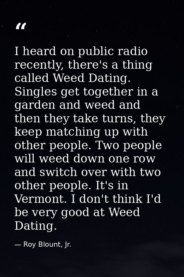 I heard on public radio recently, there's a thing called Weed Dating. Singles get together in a garden and weed and then — Roy Blount, Jr.