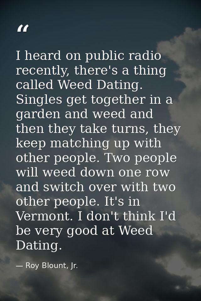 I heard on public radio recently, there's a thing called Weed Dating. Singles get together in a garden and weed and then — Roy Blount, Jr.