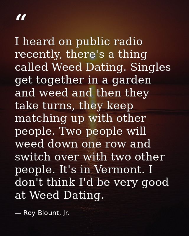 I heard on public radio recently, there's a thing called Weed Dating. Singles get together in a garden and weed and then — Roy Blount, Jr.