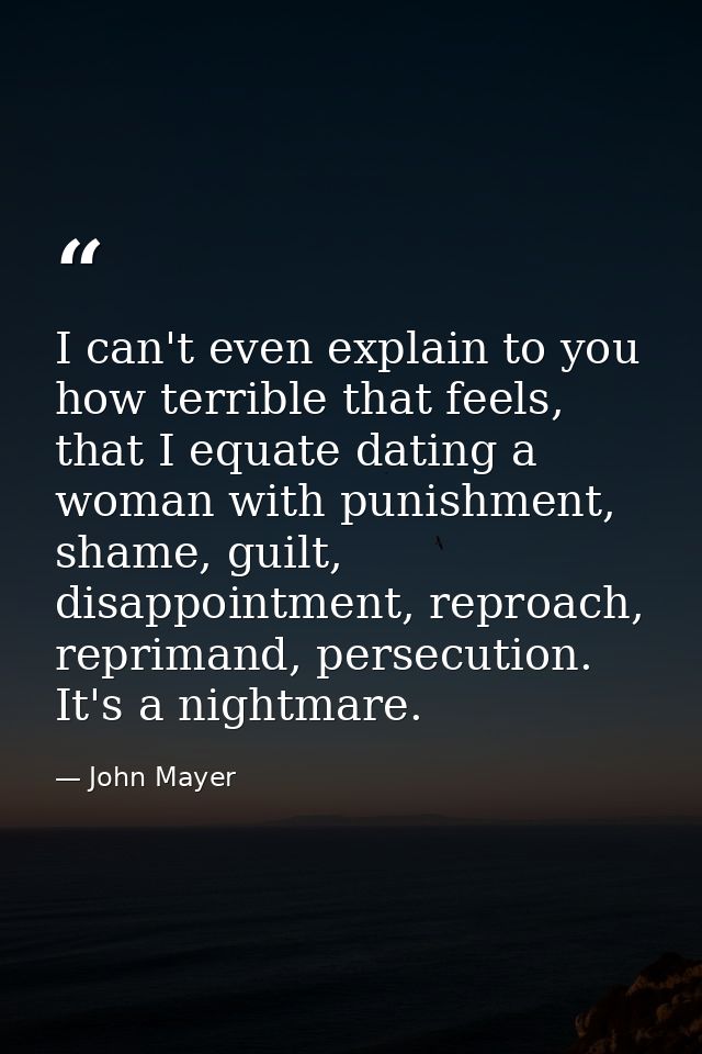 I can't even explain to you how terrible that feels, that I equate dating a woman with punishment, shame, guilt, disappo — John Mayer