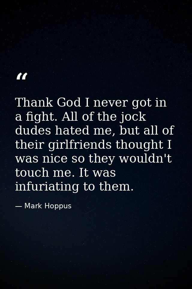 Thank God I never got in a fight. All of the jock dudes hated me, but all of their girlfriends thought I was nice so the — Mark Hoppus