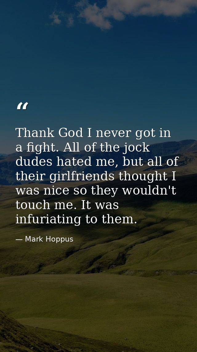 Thank God I never got in a fight. All of the jock dudes hated me, but all of their girlfriends thought I was nice so the — Mark Hoppus