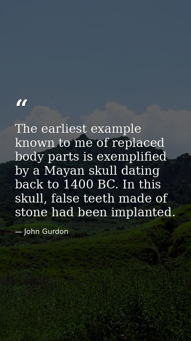 The earliest example known to me of replaced body parts is exemplified by a Mayan skull dating back to 1400 BC. In this  — John Gurdon