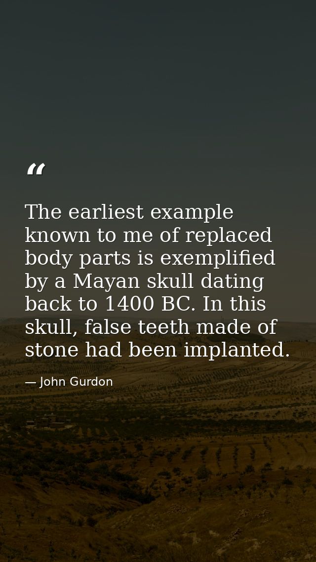 The earliest example known to me of replaced body parts is exemplified by a Mayan skull dating back to 1400 BC. In this  — John Gurdon