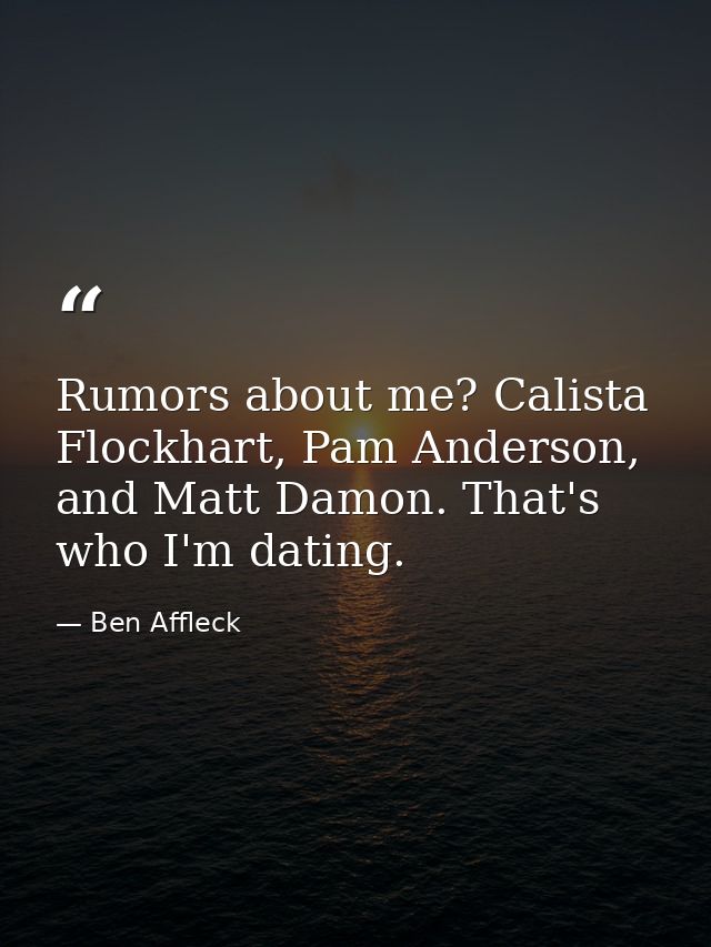 Rumors about me? Calista Flockhart, Pam Anderson, and Matt Damon. That's who I'm dating. — Ben Affleck